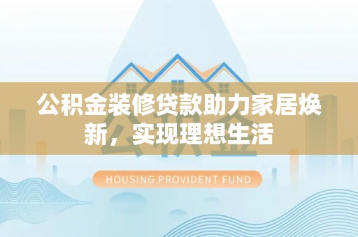 酉阳公积金装修贷款助力家居焕新，实现理想生活
