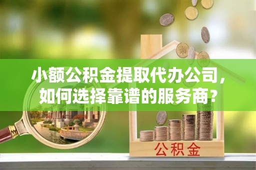 酉阳小额公积金提取代办公司，如何选择靠谱的服务商？