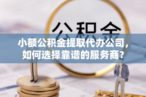 酉阳小额公积金提取代办公司，如何选择靠谱的服务商？
