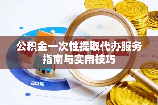 酉阳公积金一次性提取代办服务指南与实用技巧