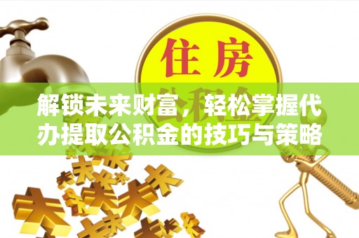 酉阳解锁未来财富，轻松掌握代办提取公积金的技巧与策略