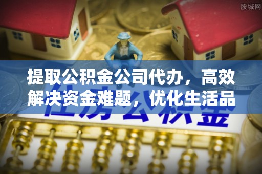 酉阳提取公积金公司代办，高效解决资金难题，优化生活品质