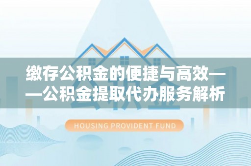 酉阳缴存公积金的便捷与高效——公积金提取代办服务解析