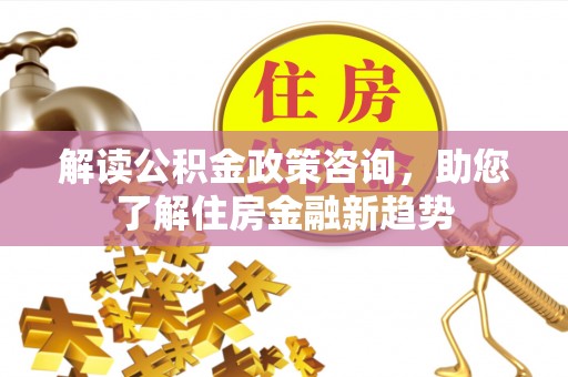 酉阳解读公积金政策咨询，助您了解住房金融新趋势