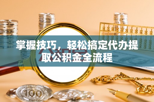 酉阳掌握技巧，轻松搞定代办提取公积金全流程