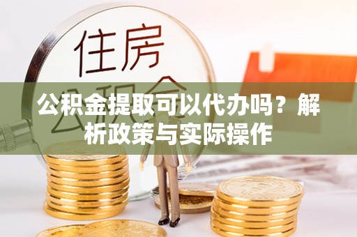 酉阳公积金提取可以代办吗？解析政策与实际操作
