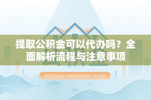 酉阳提取公积金可以代办吗？全面解析流程与注意事项