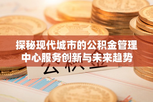 酉阳探秘现代城市的公积金管理中心服务创新与未来趋势