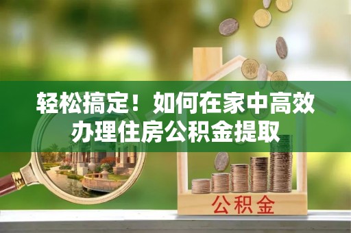酉阳轻松搞定！如何在家中高效办理住房公积金提取