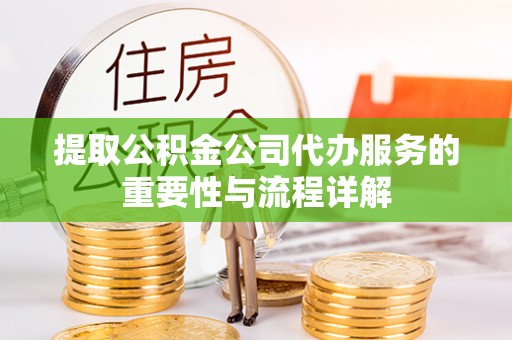 酉阳提取公积金公司代办服务的重要性与流程详解