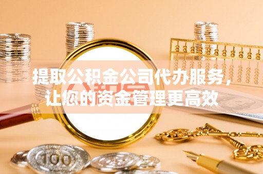 酉阳提取公积金公司代办服务，让您的资金管理更高效