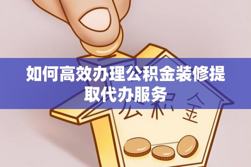 酉阳如何高效办理公积金装修提取代办服务