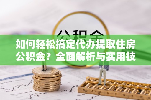 酉阳如何轻松搞定代办提取住房公积金？全面解析与实用技巧