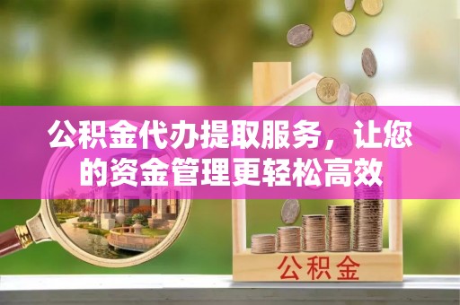 酉阳公积金代办提取服务，让您的资金管理更轻松高效