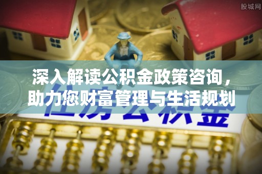 酉阳深入解读公积金政策咨询，助力您财富管理与生活规划