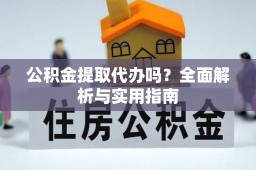 酉阳公积金提取代办吗？全面解析与实用指南