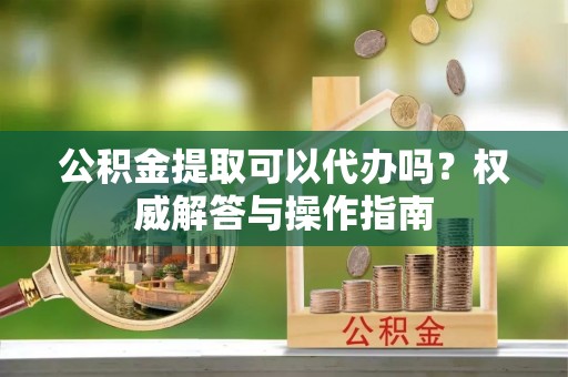 酉阳公积金提取可以代办吗？权威解答与操作指南