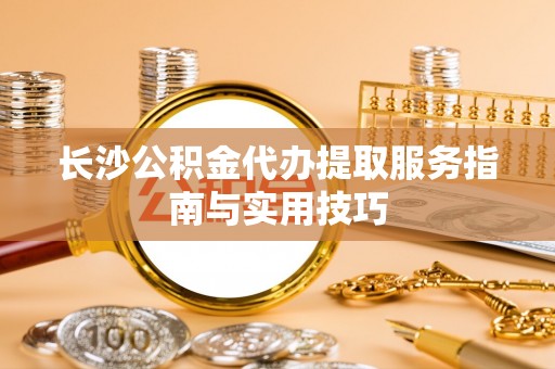 酉阳长沙公积金代办提取服务指南与实用技巧