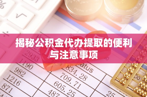 酉阳揭秘公积金代办提取的便利与注意事项