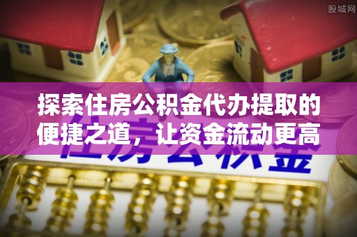 酉阳探索住房公积金代办提取的便捷之道，让资金流动更高效