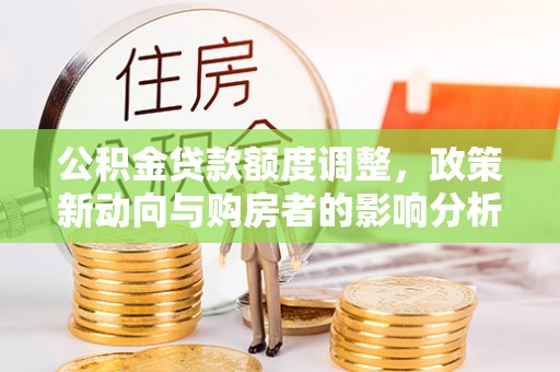 酉阳公积金贷款额度调整，政策新动向与购房者的影响分析