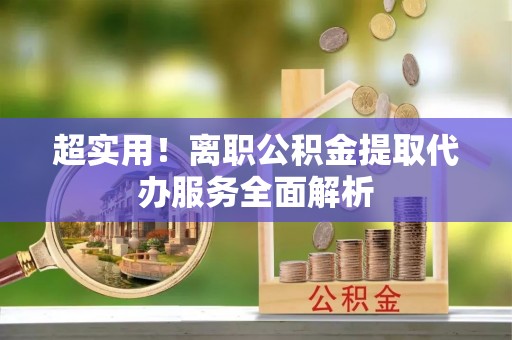 酉阳超实用！离职公积金提取代办服务全面解析