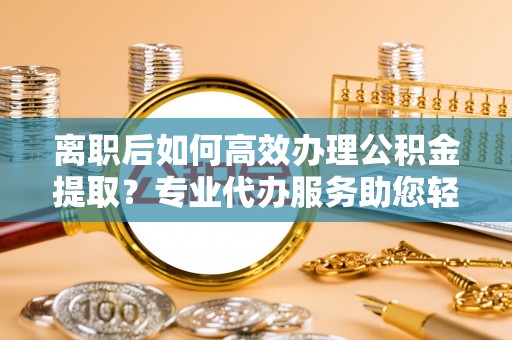 酉阳离职后如何高效办理公积金提取？专业代办服务助您轻松搞定