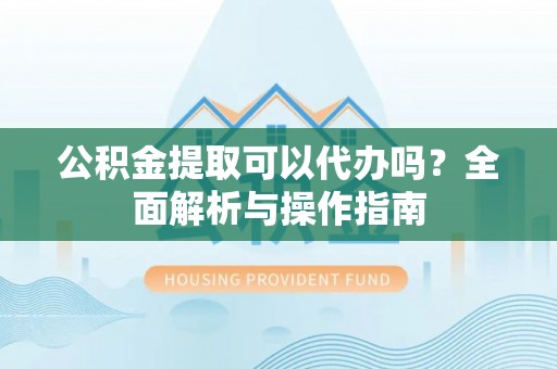 酉阳公积金提取可以代办吗？全面解析与操作指南