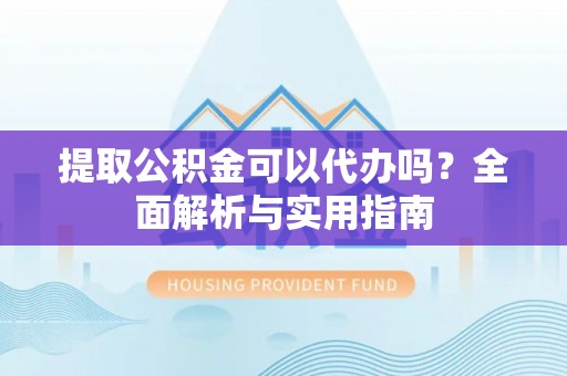 酉阳提取公积金可以代办吗？全面解析与实用指南