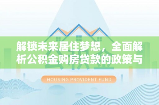 酉阳解锁未来居住梦想，全面解析公积金购房贷款的政策与优势