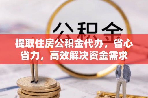 酉阳提取住房公积金代办，省心省力，高效解决资金需求