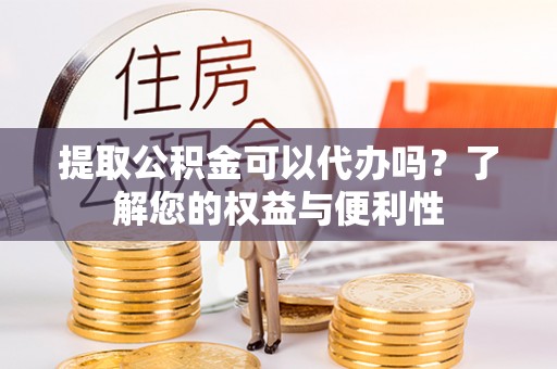 酉阳提取公积金可以代办吗？了解您的权益与便利性