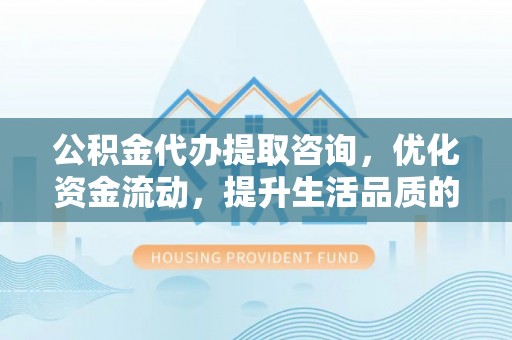 酉阳公积金代办提取咨询，优化资金流动，提升生活品质的明智选择