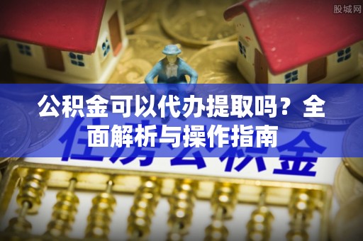 酉阳公积金可以代办提取吗？全面解析与操作指南