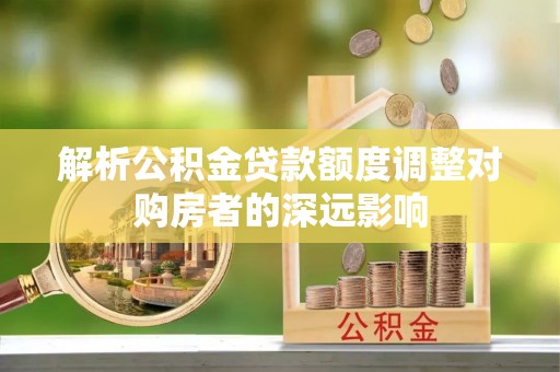 酉阳解析公积金贷款额度调整对购房者的深远影响