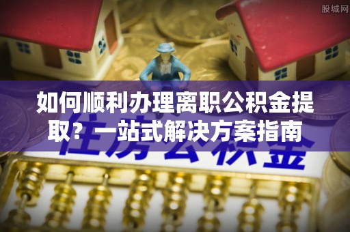 酉阳如何顺利办理离职公积金提取？一站式解决方案指南