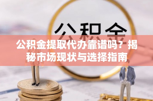酉阳公积金提取代办靠谱吗？揭秘市场现状与选择指南