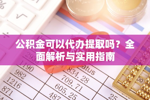 酉阳公积金可以代办提取吗？全面解析与实用指南