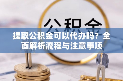 酉阳提取公积金可以代办吗？全面解析流程与注意事项