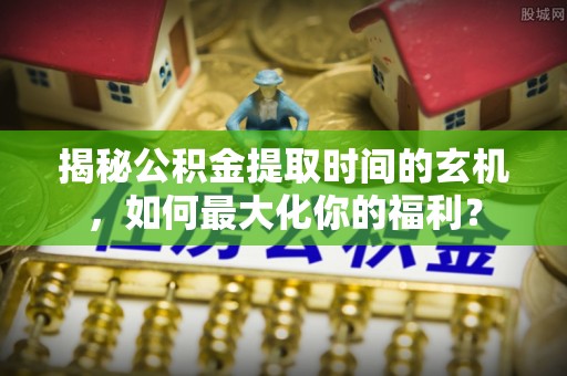 酉阳揭秘公积金提取时间的玄机，如何最大化你的福利？