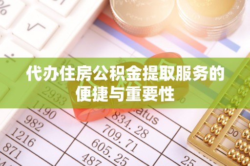 酉阳代办住房公积金提取服务的便捷与重要性