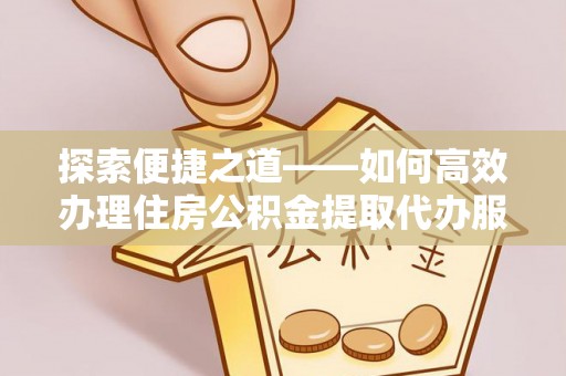 酉阳探索便捷之道——如何高效办理住房公积金提取代办服务