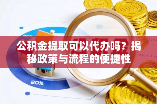酉阳公积金提取可以代办吗？揭秘政策与流程的便捷性