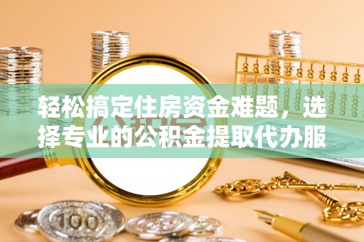 酉阳轻松搞定住房资金难题，选择专业的公积金提取代办服务