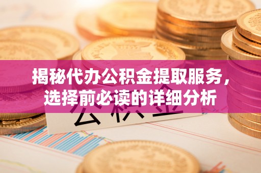 酉阳揭秘代办公积金提取服务，选择前必读的详细分析
