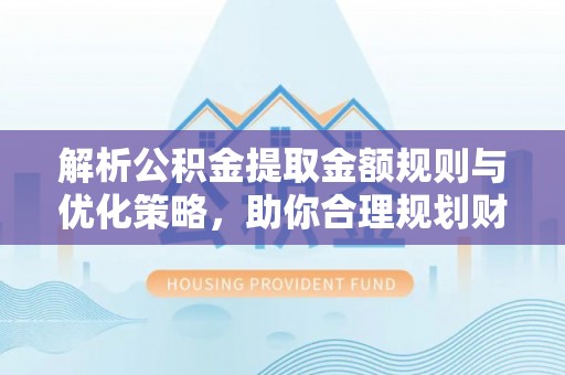 酉阳解析公积金提取金额规则与优化策略，助你合理规划财务未来