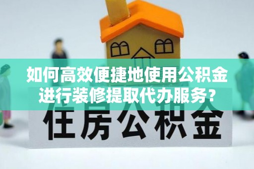 酉阳如何高效便捷地使用公积金进行装修提取代办服务？
