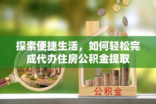 酉阳探索便捷生活，如何轻松完成代办住房公积金提取