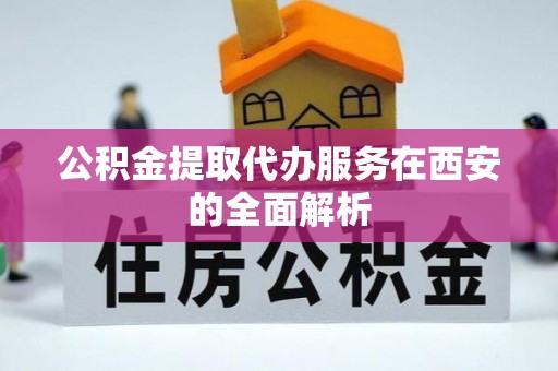酉阳公积金提取代办服务在西安的全面解析