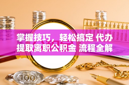 酉阳掌握技巧，轻松搞定 代办提取离职公积金 流程全解析